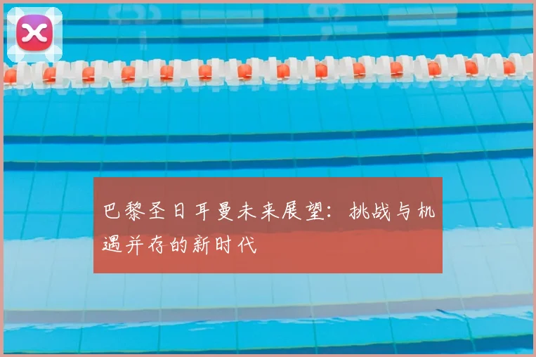 巴黎圣日耳曼未来展望：挑战与机遇并存的新时代