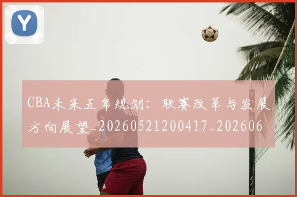 CBA未来五年规划：联赛改革与发展方向展望_20260521200417_20260606165239