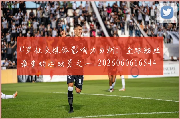 C罗社交媒体影响力分析:全球粉丝最多的运动员之一_20260606165446