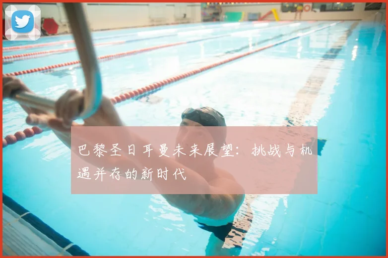 巴黎圣日耳曼未来展望：挑战与机遇并存的新时代