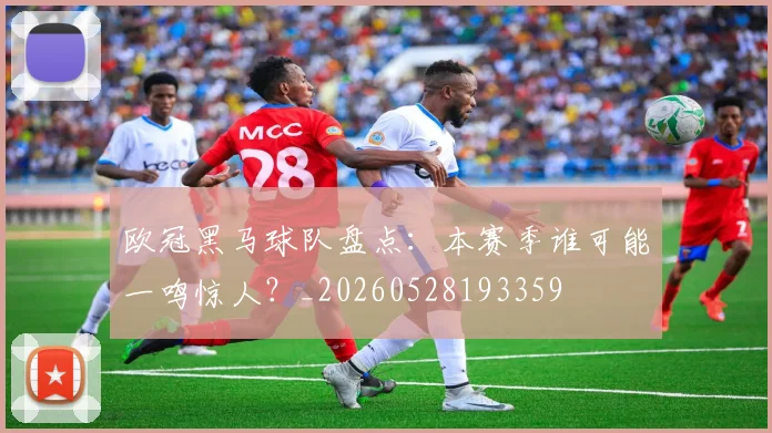 欧冠黑马球队盘点：本赛季谁可能一鸣惊人？_20260528193359